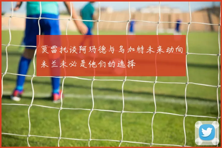 莫雷托谈阿玛德与乌加特未来动向米兰未必是他们的选择