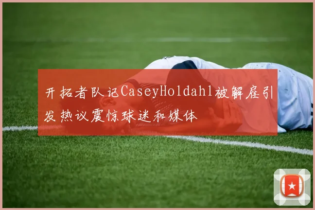 开拓者队记CaseyHoldahl被解雇引发热议震惊球迷和媒体