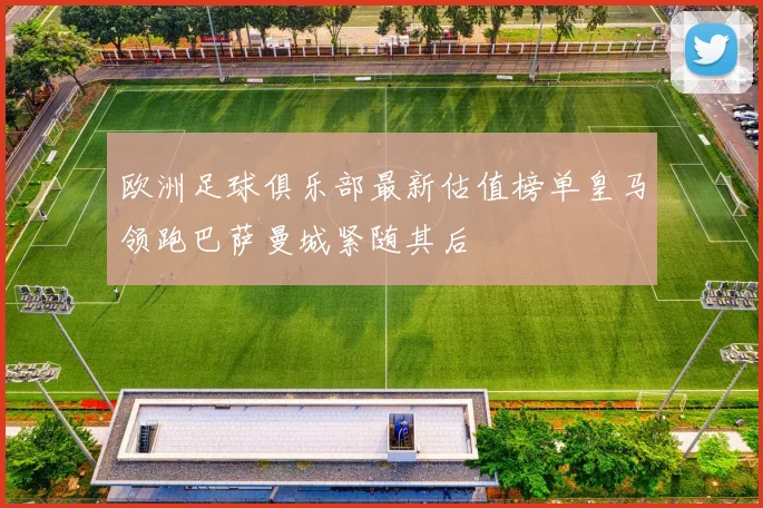 欧洲足球俱乐部最新估值榜单皇马领跑巴萨曼城紧随其后