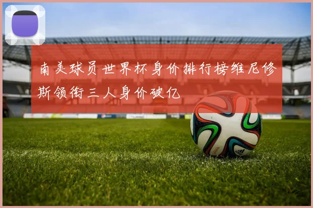 南美球员世界杯身价排行榜维尼修斯领衔三人身价破亿