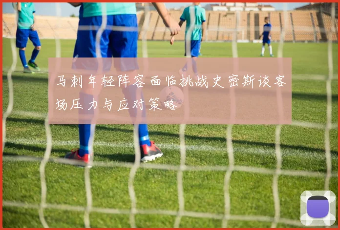 马刺年轻阵容面临挑战史密斯谈客场压力与应对策略