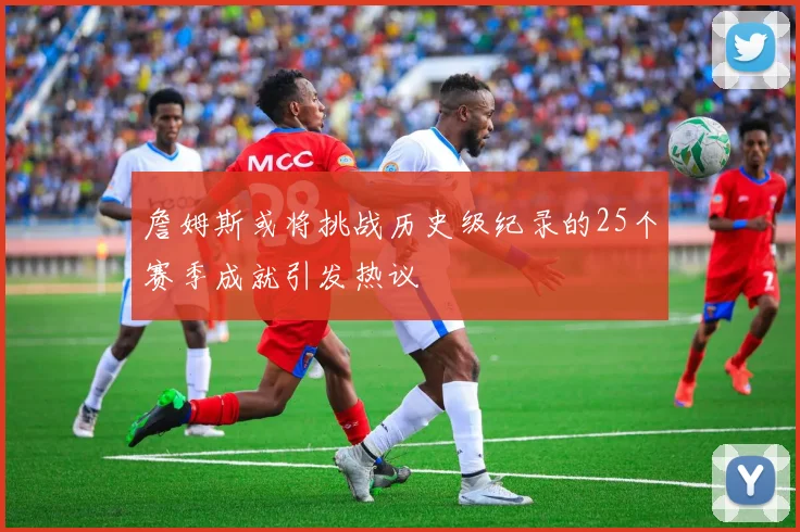 詹姆斯或将挑战历史级纪录的25个赛季成就引发热议
