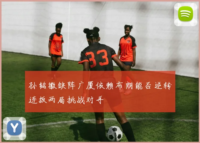 孙铭徽缺阵广厦依赖布朗能否逆转连扳两局挑战对手