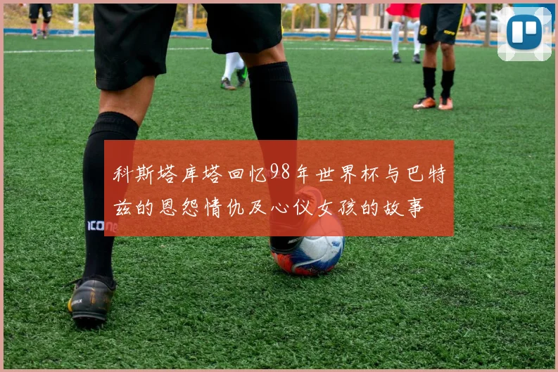 科斯塔库塔回忆98年世界杯与巴特兹的恩怨情仇及心仪女孩的故事