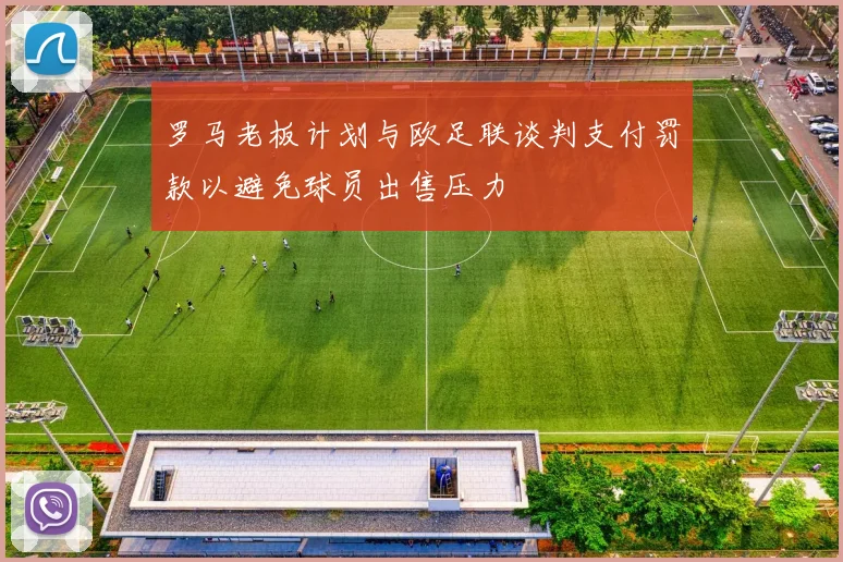 罗马老板计划与欧足联谈判支付罚款以避免球员出售压力