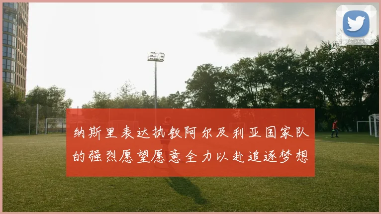 纳斯里表达执教阿尔及利亚国家队的强烈愿望愿意全力以赴追逐梦想