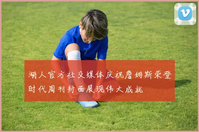 湖人官方社交媒体庆祝詹姆斯荣登时代周刊封面展现伟大成就