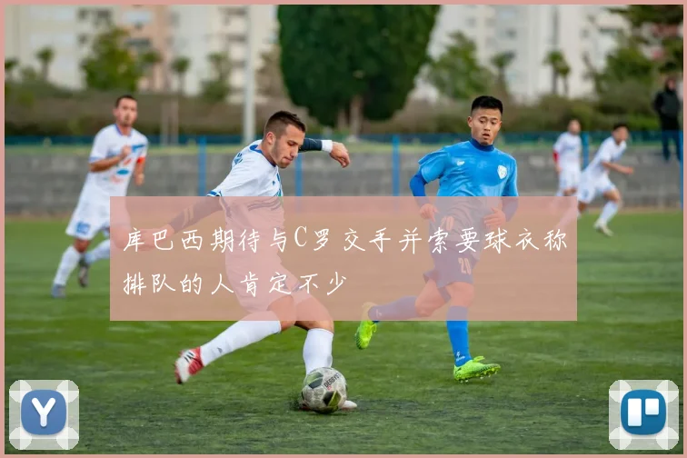 库巴西期待与C罗交手并索要球衣称排队的人肯定不少