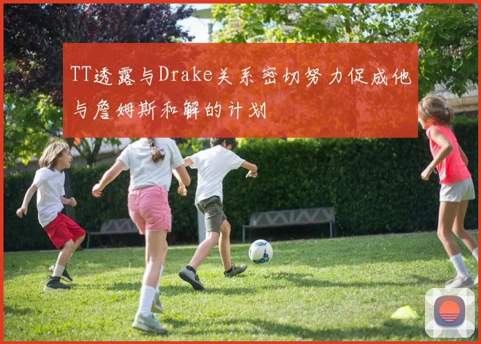 TT透露与Drake关系密切努力促成他与詹姆斯和解的计划