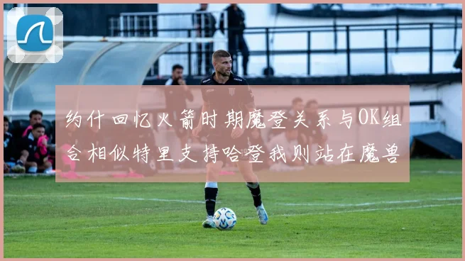 约什回忆火箭时期魔登关系与OK组合相似特里支持哈登我则站在魔兽一边