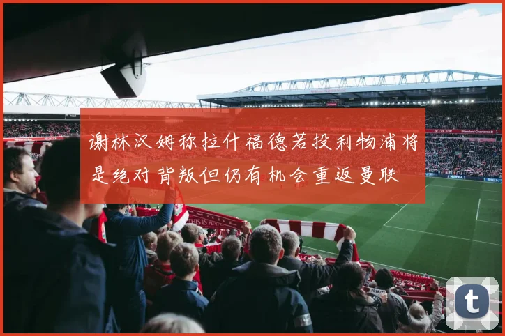 谢林汉姆称拉什福德若投利物浦将是绝对背叛但仍有机会重返曼联