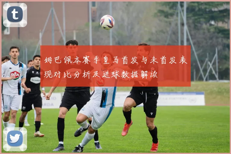 姆巴佩本赛季皇马首发与未首发表现对比分析及进球数据解读