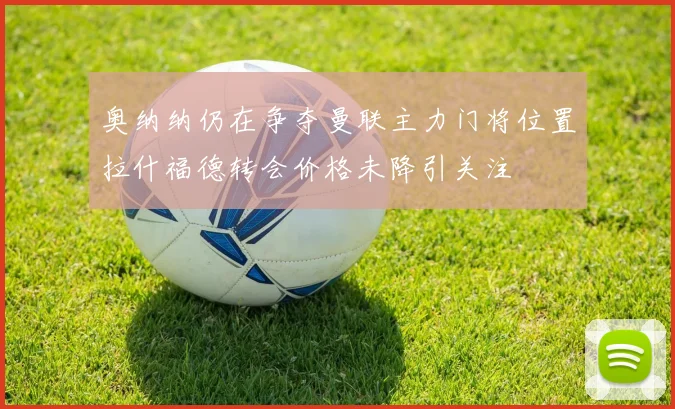 奥纳纳仍在争夺曼联主力门将位置拉什福德转会价格未降引关注