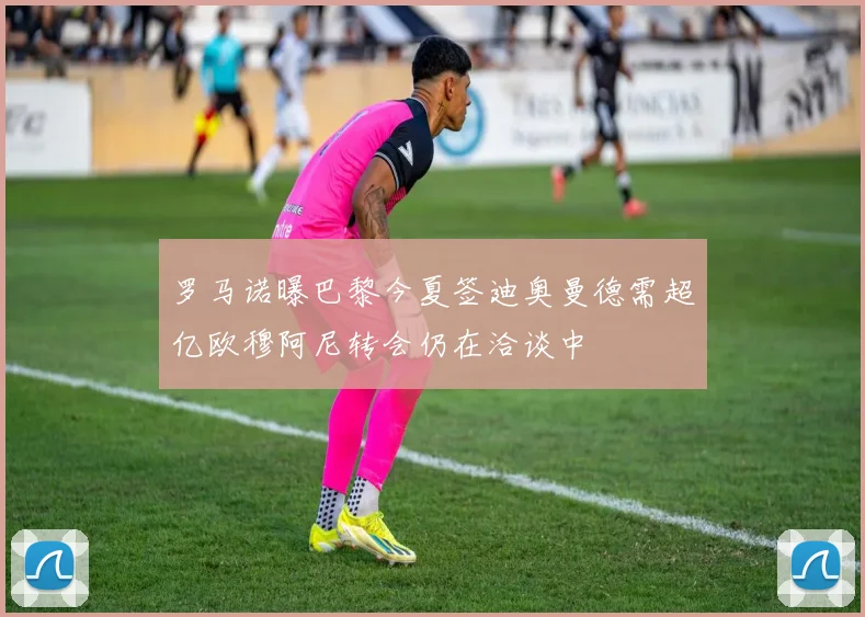 罗马诺曝巴黎今夏签迪奥曼德需超亿欧穆阿尼转会仍在洽谈中