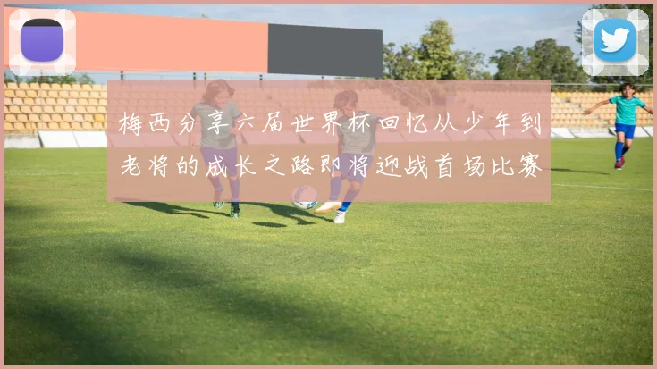 梅西分享六届世界杯回忆从少年到老将的成长之路即将迎战首场比赛