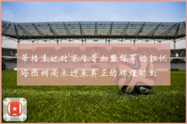 蒂格表达对字母哥加盟绿军的担忧塔图姆尚未迎来真正的辉煌时刻