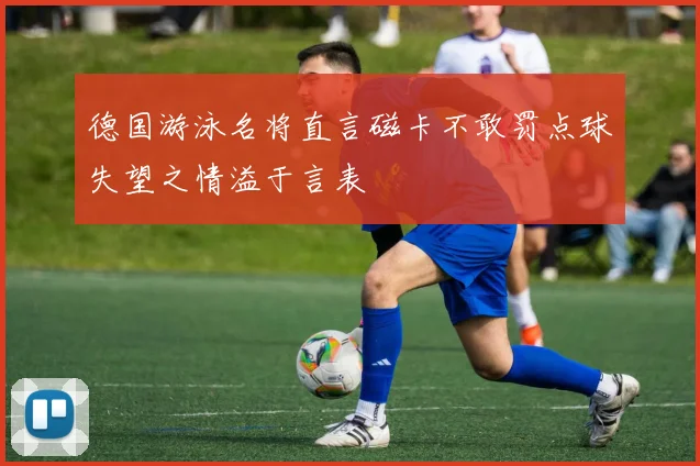 德国游泳名将直言磁卡不敢罚点球失望之情溢于言表